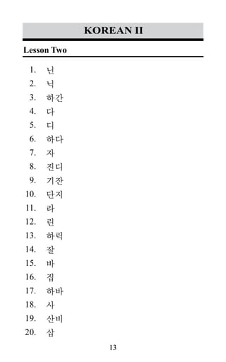 13
1.
2.
3.
4.
5.
6.
7.
8.
9.
10.
11.
12.
13.
14.
15.
16.
17.
18.
19.
20.
korean II
닌
닉
하간
다
디
하다
자
진디
기잔
단지
라
린
하릭
잘
바
집
하바
사
산비
삽
Lesson Two
 