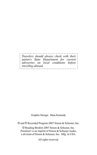 Graphic Design: Maia Kennedy
© and ‰ Recorded Program 2007 Simon & Schuster, Inc.
© Reading Booklet 2007 Simon & Schuster, Inc.
Pimsleur® is an imprint of Simon & Schuster Audio,
a division of Simon & Schuster, Inc. Mfg. in USA.
All rights reserved.
Travelers should always check with their
nation's State Department for current
advisories on local conditions before
traveling abroad.
 