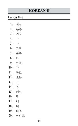 16
1.
2.
3.
4.
5.
6.
7.
8.
9.
10.
11.
12.
13.
14.
15.
16.
17.
18.
19.
20.
korean II
천천
는좀
커서
ㅏ
ㅑ
캬지
햐추
아
아홉
강
종로
오늘
ㅛ
쵸
해요
탈
태
대
티죠
아니요
Lesson Five
 
