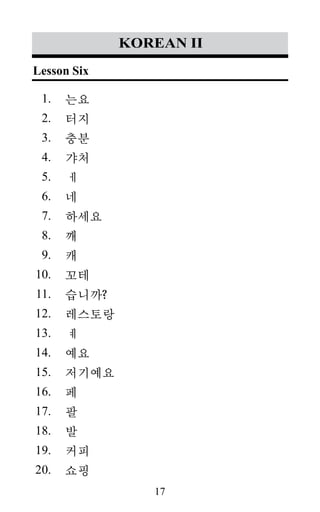 17
1.
2.
3.
4.
5.
6.
7.
8.
9.
10.
11.
12.
13.
14.
15.
16.
17.
18.
19.
20.
korean II
는요
터지
충분
갸처
ㅔ
네
하세요
깨
캐
꼬테
습니까?
레스토랑
ㅖ
예요
저기예요
페
팔
발
커피
쇼핑
Lesson Six
 