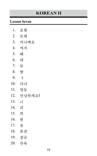 18
1.
2.
3.
4.
5.
6.
7.
8.
9.
10.
11.
12.
13.
14.
15.
16.
17.
18.
19.
20.
korean II
호텔
포폐
아니예요
까지
때
대
또
딸
ㅕ
다녀
명동
안녕하세요?
ㅚ
괴
꾀
왼
유
퓨전
절규
만육
Lesson Seven
 