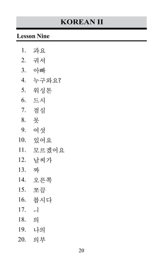 20
1.
2.
3.
4.
5.
6.
7.
8.
9.
10.
11.
12.
13.
14.
15.
16.
17.
18.
19.
20.
korean II
과요
궈서
아빠
누구와요?
워싱톤
드시
점심
못
여섯
있어요
모르겠어요
날씨가
짜
오른쪽
쪼끔
봅시다
ㅢ
의
나의
의부
Lesson Nine
 