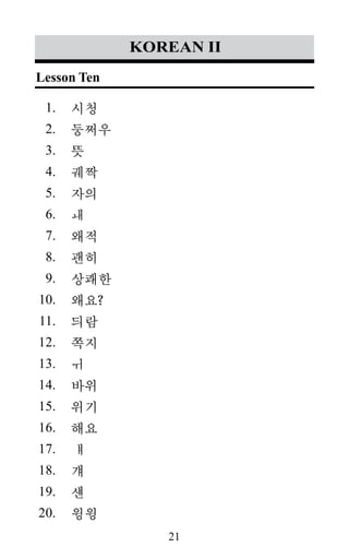 21
1.
2.
3.
4.
5.
6.
7.
8.
9.
10.
11.
12.
13.
14.
15.
16.
17.
18.
19.
20.
korean II
시청
둥쩌우
뜻
궤짝
자의
ㅙ
왜적
괜히
상쾌한
왜요?
듸람
쪽지
ㅟ
바위
위기
해요
ㅒ
걔
섄
윙윙
Lesson Ten
 