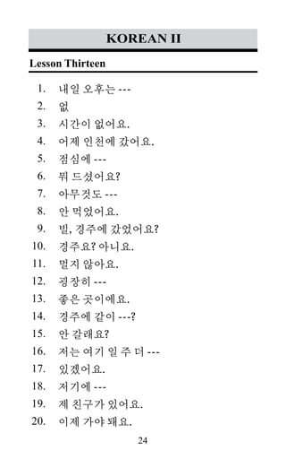 24
1.
2.
3.
4.
5.
6.
7.
8.
9.
10.
11.
12.
13.
14.
15.
16.
17.
18.
19.
20.
korean II
내일 오후는 ---
없
시간이 없어요.
어제 인천에 갔어요.
점심에 ---
뭐 드셨어요?
아무것도 ---
안 먹었어요.
빌, 경주에 갔었어요?
경주요? 아니요.
멀지 않아요.
굉장히 ---
좋은 곳이에요.
경주에 같이 ---?
안 갈래요?
저는 여기 일 주 더 ---
있겠어요.
저기에 ---
제 친구가 있어요.
이제 가야 돼요.
Lesson Thirteen
 