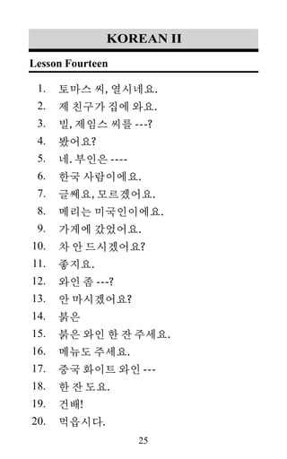 25
1.
2.
3.
4.
5.
6.
7.
8.
9.
10.
11.
12.
13.
14.
15.
16.
17.
18.
19.
20.
korean II
토마스 씨, 열시네요.
제 친구가 집에 와요.
빌, 제임스 씨를 ---?
봤어요?
네. 부인은 ----
한국 사람이에요.
글쎄요, 모르겠어요.
메리는 미국인이에요.
가게에 갔었어요.
차 안 드시겠어요?
좋지요.
와인 좀 ---?
안 마시겠어요?
붉은
붉은 와인 한 잔 주세요.
메뉴도 주세요.
중국 화이트 와인 ---
한 잔 도요.
건배!
먹읍시다.
Lesson Fourteen
 