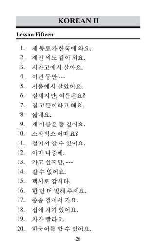 26
1.
2.
3.
4.
5.
6.
7.
8.
9.
10.
11.
12.
13.
14.
15.
16.
17.
18.
19.
20.
korean II
제 동료가 한국에 와요.
제인 씨도 같이 와요.
시카고에서 살아요.
이년 동안 ---
서울에서 살았어요.
실례지만, 이름은요?
짐 고든이라고 해요.
짧네요.
제 이름은 좀 길어요.
스타벅스 어때요?
걸어서 갈 수 있어요.
아마 나중에.
가고 싶지만, ---
갈 수 없어요.
택시로 갑시다.
한 번 더 말해 주세요.
종종 걸어서 가요.
집에 차가 있어요.
차가 빨라요.
한국어를 할 수 있어요.
Lesson Fifteen
 