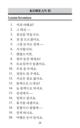 28
1.
2.
3.
4.
5.
6.
7.
8.
9.
10.
11.
12.
13.
14.
15.
16.
17.
18.
19.
20.
korean II
커피 어때요?
그 대신 ---
점심을 먹읍시다.
전 잘 모르겠어요.
그럼 콘서트 전에 ---
식사합시다.
괜찮으시면.
얼마 동안 계세요?
토요일까지 있겠어요.
우유 좀 주세요.
설탕도 좀 주세요.
지금은 필요 없어요.
블랙으로 드세요?
늘 블랙으로 마셔요.
삼성에서 ---
일하고 있어요.
휴가를 내겠어요.
칠월이나 팔월에 ---
일찍 떠나요.
여행은 돈이 들어요.
Lesson Seventeen
 
