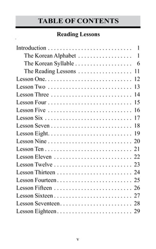 v
Reading Lessons
Introduction. . . . . . . . . . . . . . . . . . . . . . . . . . . . . 1
The Korean Alphabet . . . . . . . . . . . . . . . . . . . 1
The Korean Syllable  . . . . . . . . . . . . . . . . . . . 6
The Reading Lessons . . . . . . . . . . . . . . . . . .  11
Lesson One . . . . . . . . . . . . . . . . . . . . . . . . . . . . . 12
Lesson Two . . . . . . . . . . . . . . . . . . . . . . . . . . . . . 13
Lesson Three. . . . . . . . . . . . . . . . . . . . . . . . . . . . 14
Lesson Four. . . . . . . . . . . . . . . . . . . . . . . . . . . . . 15
Lesson Five . . . . . . . . . . . . . . . . . . . . . . . . . . . . . 16
Lesson Six. . . . . . . . . . . . . . . . . . . . . . . . . . . . . . 17
Lesson Seven . . . . . . . . . . . . . . . . . . . . . . . . . . . 18
Lesson Eight . . . . . . . . . . . . . . . . . . . . . . . . . . . . 19
Lesson Nine . . . . . . . . . . . . . . . . . . . . . . . . . . . . 20
Lesson Ten  . . . . . . . . . . . . . . . . . . . . . . . . . . . . . 21
Lesson Eleven . . . . . . . . . . . . . . . . . . . . . . . . . . . 22
Lesson Twelve. . . . . . . . . . . . . . . . . . . . . . . . . . . 23
Lesson Thirteen. . . . . . . . . . . . . . . . . . . . . . . . . . 24
Lesson Fourteen . . . . . . . . . . . . . . . . . . . . . . . . . 25
Lesson Fifteen. . . . . . . . . . . . . . . . . . . . . . . . . . . 26
Lesson Sixteen  . . . . . . . . . . . . . . . . . . . . . . . . . . 27
Lesson Seventeen . . . . . . . . . . . . . . . . . . . . . . . . 28
Lesson Eighteen . . . . . . . . . . . . . . . . . . . . . . . . . 29
table of contents
 