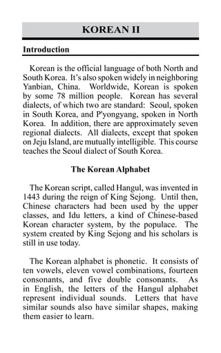 korean II
Introduction
Korean is the official language of both North and
South Korea. It’s also spoken widely in neighboring
Yanbian, China. Worldwide, Korean is spoken
by some 78 million people. Korean has several
dialects, of which two are standard: Seoul, spoken
in South Korea, and P'yongyang, spoken in North
Korea. In addition, there are approximately seven
regional dialects. All dialects, except that spoken
on Jeju Island, are mutually intelligible. This course
teaches the Seoul dialect of South Korea.
The Korean Alphabet
The Korean script, called Hangul, was invented in
1443 during the reign of King Sejong. Until then,
Chinese characters had been used by the upper
classes, and Idu letters, a kind of Chinese-based
Korean character system, by the populace. The
system created by King Sejong and his scholars is
still in use today.
The Korean alphabet is phonetic. It consists of
ten vowels, eleven vowel combinations, fourteen
consonants, and five double consonants. As
in English, the letters of the Hangul alphabet
represent individual sounds. Letters that have
similar sounds also have similar shapes, making
them easier to learn.
 