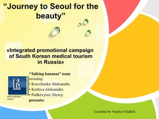 « Integrated promotional campaign  of South Korean medical tourism  in Russia » “ Talking bananas” team including : •   Kravchenko Aleksandra •   Kotlova Aleksandra •   Podkovyrov Alexey presents: Coached by Natalya Gladkih “ Journey to Se о ul for the beauty” HSE supported project 