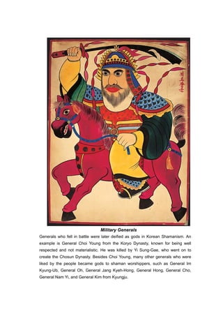 Military Generals
Generals who fell in battle were later deified as gods in Korean Shamanism. An
example is General Choi Young from the Koryo Dynasty, known for being well
respected and not materialistic. He was killed by Yi Sung-Gae, who went on to
create the Chosun Dynasty. Besides Choi Young, many other generals who were
liked by the people became gods to shaman worshippers, such as General Im
Kyung-Ub, General Oh, General Jang Kyeh-Hong, General Hong, General Cho,
General Nam Yi, and General Kim from Kyungju.
 