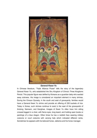 General Kwan Yu
In Chinese literature, “Triple Alliance Power” tells the story of the legendary
General Kwan Yu, who established the Shu Kingdom of China’s Three Kingdoms
Period. This popular figure was deified by Koreans as a guardian deity who warded
away sickness. His image is considered an important element in many shrines.
During the Chosun Dynasty, in the south and east of graveyards, families would
have a General Kwan Yu shrine and provide an offering of 250 bushels of rice.
Today in Korea, such shrines continue to exist in the east of the graveyards of
Andong, Namwon, and Kanghwa. Images of Kwan Yu often have him sitting
crossed legged in a chair, with fierce eyes, long beard, and holding open books or
paintings of a blue dragon. Other times he has a reddish face wearing military
costume or court costume with varying hats which indicated different ranks.
Sometimes he appears with his beloved horse, Jaktoma and his horse manager.
 