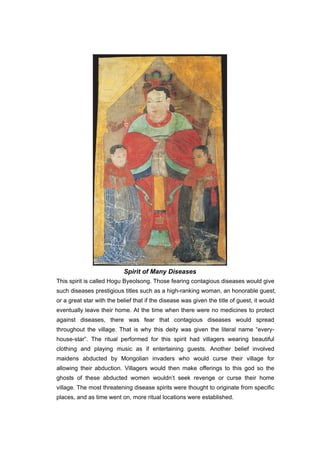 Spirit of Many Diseases
This spirit is called Hogu Byeolsong. Those fearing contagious diseases would give
such diseases prestigious titles such as a high-ranking woman, an honorable guest,
or a great star with the belief that if the disease was given the title of guest, it would
eventually leave their home. At the time when there were no medicines to protect
against diseases, there was fear that contagious diseases would spread
throughout the village. That is why this deity was given the literal name “every-
house-star”. The ritual performed for this spirit had villagers wearing beautiful
clothing and playing music as if entertaining guests. Another belief involved
maidens abducted by Mongolian invaders who would curse their village for
allowing their abduction. Villagers would then make offerings to this god so the
ghosts of these abducted women wouldn’t seek revenge or curse their home
village. The most threatening disease spirits were thought to originate from specific
places, and as time went on, more ritual locations were established.
 