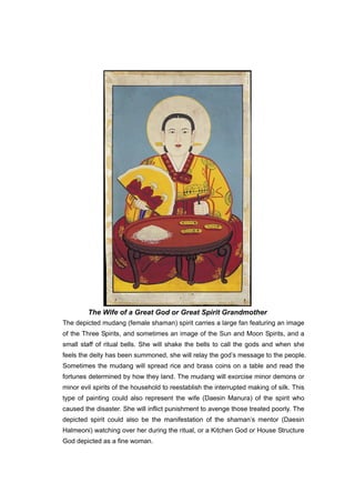 The Wife of a Great God or Great Spirit Grandmother
The depicted mudang (female shaman) spirit carries a large fan featuring an image
of the Three Spirits, and sometimes an image of the Sun and Moon Spirits, and a
small staff of ritual bells. She will shake the bells to call the gods and when she
feels the deity has been summoned, she will relay the god’s message to the people.
Sometimes the mudang will spread rice and brass coins on a table and read the
fortunes determined by how they land. The mudang will exorcise minor demons or
minor evil spirits of the household to reestablish the interrupted making of silk. This
type of painting could also represent the wife (Daesin Manura) of the spirit who
caused the disaster. She will inflict punishment to avenge those treated poorly. The
depicted spirit could also be the manifestation of the shaman’s mentor (Daesin
Halmeoni) watching over her during the ritual, or a Kitchen God or House Structure
God depicted as a fine woman.
 