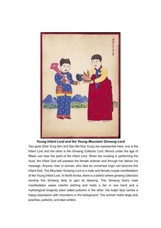 Young Infant Lord and the Young Mountain Ginseng Lord
Two gods (Doe Yung Nim and San Ma Doe Yung) are represented here: one is the
Infant Lord and the other is the Ginseng Collector Lord. Minors under the age of
fifteen can hear the spirit of the Infant Lord. When the mudang is performing the
ritual, the Infant God will possess the female shaman and through her deliver his
message. Anyone, man or woman, who died an unmarried virgin can become this
Infant God. The Mountain Ginseng Lord is a male and female couple manifestation
of the Young Infant Lord. In North Korea, there is a district where ginseng collectors
worship this Ginseng deity to gain its blessing. This Ginseng God’s male
manifestation wears colorful clothing and holds a fan in one hand and a
mythological longevity plant called pullocho in the other. His bright face carries a
happy expression with mountains in the background. The woman holds large pink
peaches, pullocho, and deer antlers.
 