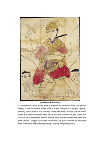 The Great Blade God
In Hwanghae-do, North Korea, there is a festival for this Great Blade God (Jakdu
Daesin) to test the shaman to see if she is in real possession of the god’s power,
revealing herself to be a true mudang. To test her power, she will jump on these
blades and dance and chant. They set up the altar, summon the god, place rice
cakes on the cutting board and this serious faced mudang dances and wears the
god’s clothing. Images from these ceremonies are good chances to document
these ceremonies and study the mudang’s clothing and paraphernalia.
 