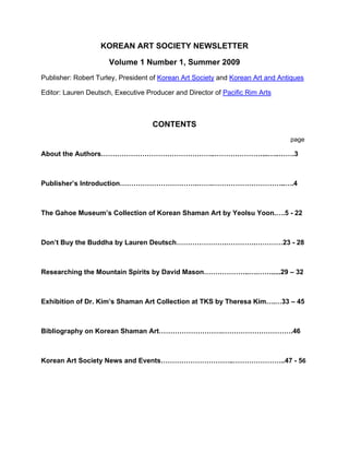 KOREAN ART SOCIETY NEWSLETTER

                      Volume 1 Number 1, Summer 2009
Publisher: Robert Turley, President of Korean Art Society and Korean Art and Antiques

Editor: Lauren Deutsch, Executive Producer and Director of Pacific Rim Arts



                                    CONTENTS
                                                                                page

About the Authors…………………………………………..…………………...…..…….3



Publisher’s Introduction…………………………….…….…………………………..….4



The Gahoe Museum’s Collection of Korean Shaman Art by Yeolsu Yoon.….5 - 22



Don’t Buy the Buddha by Lauren Deutsch………………….………….…………23 - 28



Researching the Mountain Spirits by David Mason………………..….…….....29 – 32



Exhibition of Dr. Kim’s Shaman Art Collection at TKS by Theresa Kim….…33 – 45



Bibliography on Korean Shaman Art……………………….………………………….46



Korean Art Society News and Events…………………………..…………………..47 - 56
 