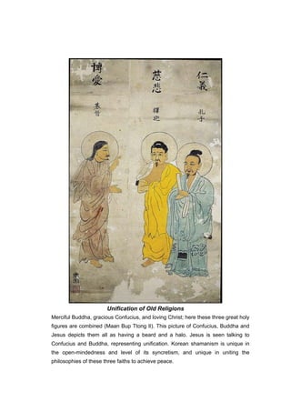 Unification of Old Religions
Merciful Buddha, gracious Confucius, and loving Christ; here these three great holy
figures are combined (Maan Bup Ttong Il). This picture of Confucius, Buddha and
Jesus depicts them all as having a beard and a halo. Jesus is seen talking to
Confucius and Buddha, representing unification. Korean shamanism is unique in
the open-mindedness and level of its syncretism, and unique in uniting the
philosophies of these three faiths to achieve peace.
 