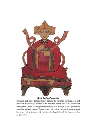 Great God of Protection
This great god, called Songsu Daesin, controls the mudang’s spiritual power and
represents the mudang’s mother. In the district of North Korea, in the province of
Hwanghae-do, were mudangs who would hang up the image of Seongsu Daesin
when they did well. Songsu Daesin is also the god of the central house support
beam, preventing disaster and protecting the foundation of the house and the
people within.
 