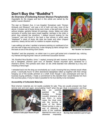 Don’t Buy the “Buddha”!
An Overview of Collecting Korean Shaman Paraphernalia
Copyrights for the images and text in this article are owned by the
author, Lauren Deutsch.

The sign on Western Ave. in Los Angeles’ Koreatown said, “Korean
Antiques and Museum” and was a bit of both and also none of the
above. A broken set of dusty dining room chairs, a few golf clubs, lamps
without shades, garishly framed oil paintings, clocks, tables and other
remnants of sundry lives were mixed together, perhaps in the order in
which they entered the storefront. I walked around looking for the
“museum” part and found in the back a few vitrines in which were
“displayed” a stack of dusty Ido style tea bowls and other chipped
ceramics, clearly old but with no notation to explain anything.

I was walking out when I spotted a tempera painting on cardboard of an
old man with a tiger and young boy; it was hanging by fabric strings from     © Lauren W. Deutsch
the back of one of the dining room chairs.                                     Not “Buddha” but Sanshin!

“Buddha!” said the proprietor, an oldish man in a worn golf jacket and a baseball cap, noticing
my interest and figuring that I was an uninformed Caucasian woman.

“Ah, Buddha! Nice Buddha. Umm,” I replied, knowing full well, however, that it was not Buddha,
but a taenghwa, shaman spirit icon, of Sanshin, Korean mountain spirit, rendered for a
shaman’s shrine. The symbols were clear: an old, white bearded man attended by a boy and
including a fierce tiger.

I retreated back into the shop as nonchalantly as I could, knowing that any interest would inflate
prices. I eventually found 10 other abandoned taenghwas rolled up together with their strings
hanging out of the bundle jammed on a shelf. Even though I was unemployed and had no
business buying art/ifacts, I made a commitment to this Sanshin that I would liberate him from
this soul-less place, if only to make it possible for his true identity to be reinstated.

Accessibility of Collectable Materials

Most shaman materials are not readily available for sale. They are usually pressed into ritual
service over and over again, accumulating “merit” when the gut, ritual, is successful, and thus
                                      they     are    carefully
                                      guarded      by      the
                                      mudang,           female
                                      (usually) shamans who
                                      own them. In some
                                      cases the ritual ends
                                      with the burning of
                                      some of the items.
                                      Ritual burning is also a
                                      way of disposing of
  © Lauren W. Deutsch                 some of the materials                       © Lauren W. Deutsch
  Shamans make paper flowers for gut. deemed too worn out or Burning ritual materials is part of a gut.
                                      otherwise    irreparably
 