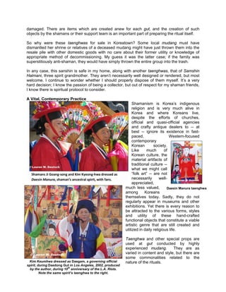 damaged. There are items which are created anew for each gut, and the creation of such
objects by the shamans or their support team is an important part of preparing the ritual itself.

So why were these taenghwas for sale in Koreatown? Some local mudang must have
dismantled her shrine or relatives of a deceased mudang might have just thrown them into the
resale pile with other domestic goods with no care about their former utility or knowledge of
appropriate method of decommissioning. My guess it was the latter case; if the family was
superstitiously anti-shaman, they would have simply thrown the entire group into the trash.

In any case, this sanshin is safe in my home, along with another taenghwas, that of Samshin
Halmani, three spirit grandmother. They aren’t necessarily well designed or rendered, but most
welcome. I continue to wonder whether I should properly dispose of them myself. It’s a very
hard decision; I know the passion of being a collector, but out of respect for my shaman friends,
I know there is spiritual protocol to consider.

A Vital, Contemporary Practice
                                                                   Shamanism is Korea’s indigenous
                                                                   religion and is very much alive in
                                                                   Korea and where Koreans live,
                                                                   despite the efforts of churches,
                                                                   official and quasi-official agencies
                                                                   and crafty antique dealers to -- at
                                                                   best -- ignore its existence in fast-
                                                                   paced,                 Western-focused
                                                                   contemporary
                                                                   Korean        society.
                                                                   Like     much       of
                                                                   Korean culture, the
                                                                   material artifacts of
                                                                   traditional culture --
                                                                   what we might call
                                                                   “folk art” -- are not
                                                                   necessarily      well-     © Lauren W. Deutsch
                                                                   appreciated,
                                                              much less valued,          Daesin Manura taenghwa
                                                              among        Koreans
                                                              themselves today. Sadly, they do not
                                                              regularly appear in museums and other
                                                              exhibitions. Yet there is every reason to
                                                              be attracted to the various forms, styles
                                                              and utility of these hand-crafted
                                                              functional objects that constitute a viable
                                                              artistic genre that are still created and
                                                              utilized in daily religious life.

                                                              Taenghwa and other special props are
                                                              used at gut conducted by highly
                                                              experienced mudang.        They are as
 © Lauren W. Deutsch                                          varied in content and style, but there are
                                                              some commonalities related to the
 Kim Keumhwa dressed as Daegam, a governing official          nature of the rituals.
spirit, during Daedong Gut in Los Angeles, 2002, produced
  by the author, during 10th anniversary of the L.A. Riots.
         Note the same spirit’s taenghwa to the right.
 