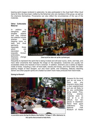 bearing spirit images rendered in watercolor, he also participated in the ritual itself. Other ritual
items for this rite have been crafted by the fishermen who are members of the group, as well as
the shamans themselves. Provenance can also reflect the circumstances of the use of the
materials.


Other Collectable
Material

In    addition      to
taenghwa,        other
tangible      objects
that may interest
the collector include
shaman            fans
(bearing icons as
well) and ritual
garments,
especially      those
which              are
decorated           by
exquisite     Korean
embroidery.
Shamans change
costumes
frequently to represent the spirit that is being invoked and will wear tunics, skirts, and hats, and
have other ornaments that replicate the image on the taenghwa. Costumes are usually not
accessible unless one receives it from a shaman. In addition, shamans use a variety of objects
made of brass, including a “tree” of hand bells, swords and knives, and mirror disks, the latter
bearing images of Ilwol Songsin, sun and moon spirits, and Chilseong. Statuary depicting
Sansin and other popular spirits are created but seem more mass produced than hand-made.

Going to Korea?

                                                                              Koreans for the most
                                                                              part do not know if
                                                                              there      are    any
                                                                              shamans doing ritual
                                                                              in their neighborhood
                                                                              and are not likely to
                                                                              be very comfortable
                                                                              being asked. Thus,
                                                                              finding        shaman
                                                                              materials even to
                                                                              look at is a bit
                                                                              difficult,   but   two
                                                                              places in downtown
                                                                              Seoul have good
                                                                              collections:      The
                                                                              National          Folk
                                                                              Museum of Korea
 