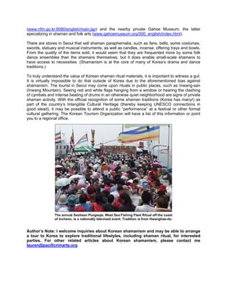 (www.nfm.go.kr:8080/english/main.jsp) and the nearby private Gahoe Museum, the latter
specializing in shaman and folk arts (www.gahoemuseum.org/000_english/index.html).

There are stores in Seoul that sell shaman paraphernalia, such as fans, bells, some costumes,
swords, statuary and musical instruments, as well as candles, incense, offering trays and bowls.
From the quality of the items sold, it would seem that they are frequented more by some folk
dance ensembles than the shamans themselves, but it does enable small-scale shamans to
have access to necessities. (Shamanism is at the core of many of Korea’s drama and dance
traditions.)

To truly understand the value of Korean shaman ritual materials, it is important to witness a gut.
It is virtually impossible to do that outside of Korea due to the aforementioned bias against
shamanism. The tourist in Seoul may come upon rituals in public places, such as Inwang-san
(Inwang Mountain). Seeing red and white flags hanging from a window or hearing the clashing
of cymbals and intense beating of drums in an otherwise quiet neighborhood are signs of private
shaman activity. With the official recognition of some shaman traditions (Korea has many!) as
part of the country’s Intangible Cultural Heritage (thereby keeping UNESCO connections in
good stead), it may be possible to attend a public “performance” at a festival or other formal
cultural gathering. The Korean Tourism Organization will have a list of this information or point
you to a regional office.




               The annual Seohean Pungeoje, West Sea Fishing Fleet Ritual off the coast
               of Incheon, is a nationally televised event. Tradition is from Hwanghae-do.


Author’s Note: I welcome inquiries about Korean shamanism and may be able to arrange
a tour to Korea to explore traditional lifestyles, including shaman ritual, for interested
parties. For other related articles about Korean shamanism, please contact me
lauren@pacificrimarts.org
 