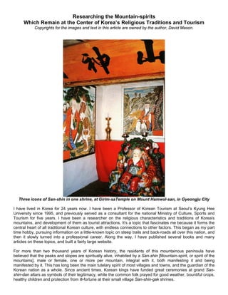 Researching the Mountain-spirits
     Which Remain at the Center of Korea’s Religious Traditions and Tourism
            Copyrights for the images and text in this article are owned by the author, David Mason.




  Three icons of San-shin in one shrine, at Girim-saTemple on Mount Hamwol-san, in Gyeongju City

I have lived in Korea for 24 years now. I have been a Professor of Korean Tourism at Seoul’s Kyung Hee
University since 1995, and previously served as a consultant for the national Ministry of Culture, Sports and
Tourism for five years. I have been a researcher on the religious characteristics and traditions of Korea's
mountains, and development of them as tourist attractions. It’s a topic that fascinates me because it forms the
central heart of all traditional Korean culture, with endless connections to other factors. This began as my part
time hobby, pursuing information on a little-known topic on steep trails and back-roads all over this nation, and
then it slowly turned into a professional career. Along the way, I have published several books and many
articles on these topics, and built a fairly large website.

For more than two thousand years of Korean history, the residents of this mountainous peninsula have
believed that the peaks and slopes are spiritually alive, inhabited by a San-shin [Mountain-spirit, or spirit of the
mountains], male or female, one or more per mountain, integral with it, both manifesting it and being
manifested by it. This has long been the main tutelary spirit of most villages and towns, and the guardian of the
Korean nation as a whole. Since ancient times, Korean kings have funded great ceremonies at grand San-
shin-dan altars as symbols of their legitimacy, while the common folk prayed for good weather, bountiful crops,
healthy children and protection from ill-fortune at their small village San-shin-gak shrines.
 