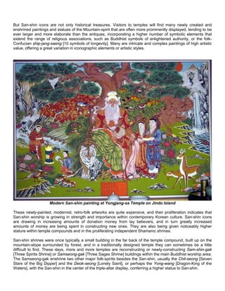 But San-shin icons are not only historical treasures. Visitors to temples will find many newly created and
enshrined paintings and statues of the Mountain-spirit that are often more prominently displayed, tending to be
ever larger and more elaborate than the antiques, incorporating a higher number of symbolic elements that
extend the range of religious associations, such as Buddhist symbols of enlightened authority, or the folk-
Confucian ship-jang-saeng [10 symbols of longevity]. Many are intricate and complex paintings of high artistic
value, offering a great variation in iconographic elements or artistic styles.




                    Modern San-shin painting at Yongjang-sa Temple on Jindo Island

These newly-painted, modernist, retro-folk artworks are quite expensive, and their proliferation indicates that
San-shin worship is growing in strength and importance within contemporary Korean culture. San-shin icons
are drawing in increasing amounts of donation money from lay believers, and in turn greatly increased
amounts of money are being spent in constructing new ones. They are also being given noticeably higher
stature within temple compounds and in the proliferating independent Shamanic shrines.

San-shin shrines were once typically a small building in the far back of the temple compound, built up on the
mountain-slope surrounded by forest, and in a traditionally designed temple they can sometimes be a little
difficult to find. These days, more and more temples are reconstructing or newly-constructing Sam-shin-gak
[Three Spirits Shrine] or Samseong-gak [Three Sages Shrine] buildings within the main Buddhist worship area.
The Samseong-gak enshrine two other major folk-spirits besides the San-shin, usually the Chil-seong [Seven
Stars of the Big Dipper] and the Deok-seong [Lonely Saint], or perhaps the Yong-wang [Dragon-King of the
Waters], with the San-shin in the center of the triple-altar display, conferring a higher status to San-shin.
 