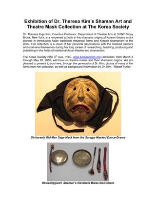 Exhibition of Dr. Theresa Kim’s Shaman Art and
  Theatre Mask Collection at The Korea Society
Dr. Theresa Ki-ja Kim, Emeritus Professor, Department of Theatre Arts at SUNY Stony
Brook, New York, is a renowned scholar in the shamanic origins of Korean theatre and a
pioneer in introducing Asian traditional theatrical forms and Korean shamanism to the
West. Her collection is a result of her personal associations with the masked dancers
and shamans themselves during her long career of researching, teaching, producing and
publishing in the fields of traditional Asian theatre and shamanism.

The Korea Society (950 3rd Ave., NYC, www.koreasociety.org) exhibition, from March 4
through May 28, 2010, will focus on theatre masks and their shamanic origins. We are
pleased to present to you here, through the generosity of Dr. Kim, photos of many of the
items from her collection, as well as background information by Dr. Kim. -Robert Turley




      Sinharaebi Old Man Sage Mask from the Songpa Masked Dance-Drama




               Kkwaenggwari, Shaman’s Handheld Brass Instrument
 