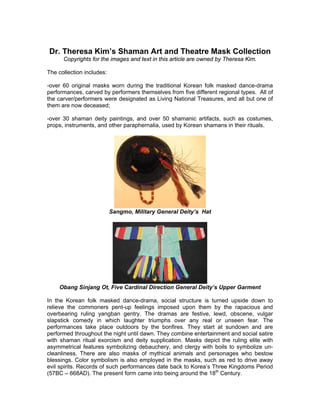 Dr. Theresa Kim’s Shaman Art and Theatre Mask Collection
      Copyrights for the images and text in this article are owned by Theresa Kim.

The collection includes:

-over 60 original masks worn during the traditional Korean folk masked dance-drama
performances, carved by performers themselves from five different regional types. All of
the carver/performers were designated as Living National Treasures, and all but one of
them are now deceased;

-over 30 shaman deity paintings, and over 50 shamanic artifacts, such as costumes,
props, instruments, and other paraphernalia, used by Korean shamans in their rituals.




                           Sangmo, Military General Deity’s Hat




    Obang Sinjang Ot, Five Cardinal Direction General Deity’s Upper Garment

In the Korean folk masked dance-drama, social structure is turned upside down to
relieve the commoners pent-up feelings imposed upon them by the rapacious and
overbearing ruling yangban gentry. The dramas are festive, lewd, obscene, vulgar
slapstick comedy in which laughter triumphs over any real or unseen fear. The
performances take place outdoors by the bonfires. They start at sundown and are
performed throughout the night until dawn. They combine entertainment and social satire
with shaman ritual exorcism and deity supplication. Masks depict the ruling elite with
asymmetrical features symbolizing debauchery, and clergy with boils to symbolize un-
cleanliness. There are also masks of mythical animals and personages who bestow
blessings. Color symbolism is also employed in the masks, such as red to drive away
evil spirits. Records of such performances date back to Korea’s Three Kingdoms Period
(57BC – 668AD). The present form came into being around the 18th Century.
 