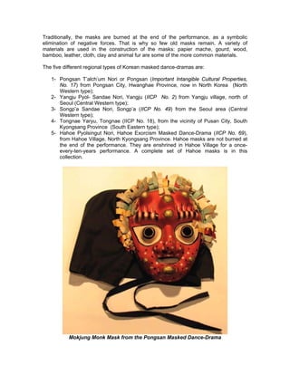 Traditionally, the masks are burned at the end of the performance, as a symbolic
elimination of negative forces. That is why so few old masks remain. A variety of
materials are used in the construction of the masks: papier mache, gourd, wood,
bamboo, leather, cloth, clay and animal fur are some of the more common materials.

The five different regional types of Korean masked dance-dramas are:

   1- Pongsan T’alch’um Nori or Pongsan (Important Intangible Cultural Properties,
      No. 17) from Pongsan City, Hwanghae Province, now in North Korea (North
      Western type);
   2- Yangju Pyol- Sandae Nori, Yangju (IICP No. 2) from Yangju village, north of
      Seoul (Central Western type);
   3- Songp’a Sandae Nori, Songp’a (IICP No. 49) from the Seoul area (Central
      Western type);
   4- Tongnae Yaryu, Tongnae (IICP No. 18), from the vicinity of Pusan City, South
      Kyongsang Province (South Eastern type);
   5- Hahoe Pyolsingut Nori, Hahoe Exorcism Masked Dance-Drama (IICP No. 69),
      from Hahoe Village, North Kyongsang Province. Hahoe masks are not burned at
      the end of the performance. They are enshrined in Hahoe Village for a once-
      every-ten-years performance. A complete set of Hahoe masks is in this
      collection.




           Mokjung Monk Mask from the Pongsan Masked Dance-Drama
 