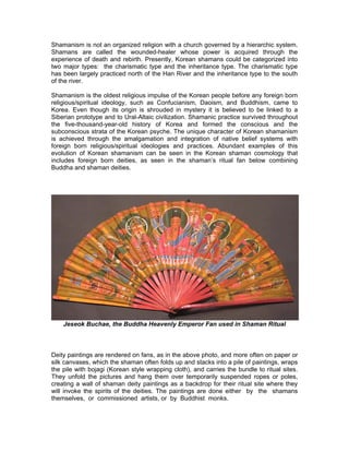 Shamanism is not an organized religion with a church governed by a hierarchic system.
Shamans are called the wounded-healer whose power is acquired through the
experience of death and rebirth. Presently, Korean shamans could be categorized into
two major types: the charismatic type and the inheritance type. The charismatic type
has been largely practiced north of the Han River and the inheritance type to the south
of the river.

Shamanism is the oldest religious impulse of the Korean people before any foreign born
religious/spiritual ideology, such as Confucianism, Daoism, and Buddhism, came to
Korea. Even though its origin is shrouded in mystery it is believed to be linked to a
Siberian prototype and to Ural-Altaic civilization. Shamanic practice survived throughout
the five-thousand-year-old history of Korea and formed the conscious and the
subconscious strata of the Korean psyche. The unique character of Korean shamanism
is achieved through the amalgamation and integration of native belief systems with
foreign born religious/spiritual ideologies and practices. Abundant examples of this
evolution of Korean shamanism can be seen in the Korean shaman cosmology that
includes foreign born deities, as seen in the shaman’s ritual fan below combining
Buddha and shaman deities.




    Jeseok Buchae, the Buddha Heavenly Emperor Fan used in Shaman Ritual



Deity paintings are rendered on fans, as in the above photo, and more often on paper or
silk canvases, which the shaman often folds up and stacks into a pile of paintings, wraps
the pile with bojagi (Korean style wrapping cloth), and carries the bundle to ritual sites.
They unfold the pictures and hang them over temporarily suspended ropes or poles,
creating a wall of shaman deity paintings as a backdrop for their ritual site where they
will invoke the spirits of the deities. The paintings are done either by the shamans
themselves, or commissioned artists, or by Buddhist monks.
 
