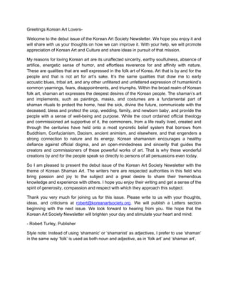 Greetings Korean Art Lovers-

Welcome to the debut issue of the Korean Art Society Newsletter. We hope you enjoy it and
will share with us your thoughts on how we can improve it. With your help, we will promote
appreciation of Korean Art and Culture and share ideas in pursuit of that mission.

My reasons for loving Korean art are its unaffected sincerity, earthy soulfulness, absence of
artifice, energetic sense of humor, and effortless reverence for and affinity with nature.
These are qualities that are well expressed in the folk art of Korea. Art that is by and for the
people and that is not art for art’s sake. It’s the same qualities that draw me to early
acoustic blues, tribal art, and any other unfiltered and unfettered expression of humankind’s
common yearnings, fears, disappointments, and triumphs. Within the broad realm of Korean
folk art, shaman art expresses the deepest desires of the Korean people. The shaman’s art
and implements, such as paintings, masks, and costumes are a fundamental part of
shaman rituals to protect the home, heal the sick, divine the future, communicate with the
deceased, bless and protect the crop, wedding, family, and newborn baby, and provide the
people with a sense of well-being and purpose. While the court ordained official theology
and commissioned art supportive of it, the commoners, from a life really lived, created and
through the centuries have held onto a most syncretic belief system that borrows from
Buddhism, Confucianism, Daoism, ancient animism, and elsewhere, and that engenders a
strong connection to nature and its energy. Korean shamanism encourages a healthy
defiance against official dogma, and an open-mindedness and sincerity that guides the
creators and commissioners of these powerful works of art. That is why these wonderful
creations by and for the people speak so directly to persons of all persuasions even today.

So I am pleased to present the debut issue of the Korean Art Society Newsletter with the
theme of Korean Shaman Art. The writers here are respected authorities in this field who
bring passion and joy to the subject and a great desire to share their tremendous
knowledge and experience with others. I hope you enjoy their writing and get a sense of the
spirit of generosity, compassion and respect with which they approach this subject.

Thank you very much for joining us for this issue. Please write to us with your thoughts,
ideas, and criticisms at robert@koreanartsociety.org. We will publish a Letters section
beginning with the next issue. We look forward to hearing from you. We hope that the
Korean Art Society Newsletter will brighten your day and stimulate your heart and mind.

- Robert Turley, Publisher

Style note: Instead of using ‘shamanic’ or ‘shamanist’ as adjectives, I prefer to use ‘shaman’
in the same way ‘folk’ is used as both noun and adjective, as in ‘folk art’ and ‘shaman art’.
 