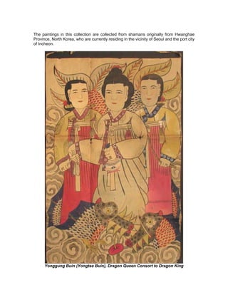 The paintings in this collection are collected from shamans originally from Hwanghae
Province, North Korea, who are currently residing in the vicinity of Seoul and the port city
of Incheon.




      Yonggung Buin (Yongtae Buin), Dragon Queen Consort to Dragon King
 