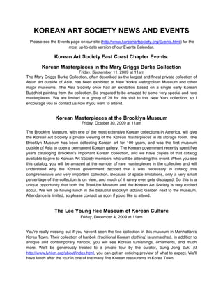 KOREAN ART SOCIETY NEWS AND EVENTS
  Please see the Events page on our site (http://www.koreanartsociety.org/Events.html) for the
                       most up-to-date version of our Events Calendar.

               Korean Art Society East Coast Chapter Events:

        Korean Masterpieces in the Mary Griggs Burke Collection
                             Friday, September 11, 2009 at 11am
The Mary Griggs Burke Collection, often described as the largest and finest private collection of
Asian art outside of Asia, has been exhibited at New York's Metropolitan Museum and other
major museums. The Asia Society once had an exhibition based on a single early Korean
Buddhist painting from the collection. Be prepared to be amazed by some very special and rare
masterpieces. We are limited to a group of 20 for this visit to this New York collection, so I
encourage you to contact us now if you want to attend.


                Korean Masterpieces at the Brooklyn Museum
                               Friday, October 30, 2009 at 11am

The Brooklyn Museum, with one of the most extensive Korean collections in America, will give
the Korean Art Society a private viewing of the Korean masterpieces in its storage room. The
Brooklyn Museum has been collecting Korean art for 100 years, and was the first museum
outside of Asia to open a permanent Korean gallery. The Korean government recently spent five
years cataloging Brooklyn's important Korean collection, and we have copies of that catalog
available to give to Korean Art Society members who will be attending this event. When you see
this catalog, you will be amazed at the number of rare masterpieces in the collection and will
understand why the Korean government decided that it was necessary to catalog this
comprehensive and very important collection. Because of space limitations, only a very small
percentage of the collection is on view, and much of it rarely ever gets displayed. So this is a
unique opportunity that both the Brooklyn Museum and the Korean Art Society is very excited
about. We will be having lunch in the beautiful Brooklyn Botanic Garden next to the museum.
Attendance is limited, so please contact us soon if you’d like to attend.


                The Lee Young Hee Museum of Korean Culture
                              Friday, December 4, 2009 at 11am


You're really missing out if you haven't seen the fine collection in this museum in Manhattan’s
Korea Town. Their collection of hanbok (traditional Korean clothing) is unmatched. In addition to
antique and contemporary hanbok, you will see Korean furnishings, ornaments, and much
more. We'll be generously treated to a private tour by the curator, Sung Jong Suk. At
http://www.lyhkm.org/about/index.html, you can get an enticing preview of what to expect. We'll
have lunch after the tour in one of the many fine Korean restaurants in Korea Town.
 