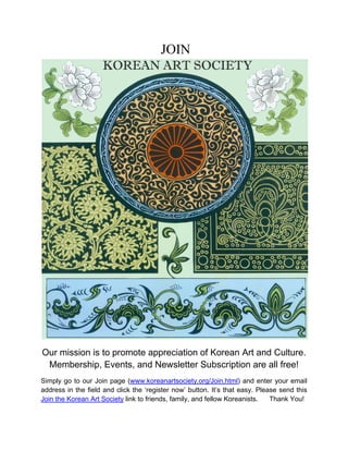 JOIN




Our mission is to promote appreciation of Korean Art and Culture.
 Membership, Events, and Newsletter Subscription are all free!
Simply go to our Join page (www.koreanartsociety.org/Join.html) and enter your email
address in the field and click the ‘register now’ button. It’s that easy. Please send this
Join the Korean Art Society link to friends, family, and fellow Koreanists.   Thank You!
 