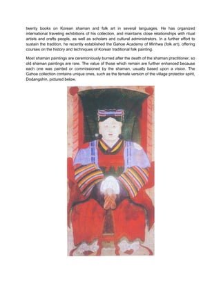 twenty books on Korean shaman and folk art in several languages. He has organized
international traveling exhibitions of his collection, and maintains close relationships with ritual
artists and crafts people, as well as scholars and cultural administrators. In a further effort to
sustain the tradition, he recently established the Gahoe Academy of Minhwa (folk art), offering
courses on the history and techniques of Korean traditional folk painting.

Most shaman paintings are ceremoniously burned after the death of the shaman practitioner, so
old shaman paintings are rare. The value of those which remain are further enhanced because
each one was painted or commissioned by the shaman, usually based upon a vision. The
Gahoe collection contains unique ones, such as the female version of the village protector spirit,
Dodangshin, pictured below.
 