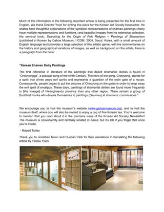 Much of the information in the following important article is being presented for the first time in
English. We thank Director Yoon for writing this piece for the Korean Art Society Newsletter. He
shares here thoughtful explanations of the symbolic representations of shaman paintings (many
have multiple representations and functions) and beautiful images from his extensive collection.
His seminal book, Searching for the Origin of Folk Religion – Paintings of Shamanism
(published in Korean by Gahoe Museum / ICOM, 2004, Seoul, Korea, with a small amount of
English language text) provides a large selection of this artistic genre, with his commentaries on
the history and geographical variations of images, as well as background on the artists. Here is
a paragraph from the book:



“Korean Shaman Deity Paintings

The first reference in literature of the paintings that depict shamanist deities is found in
“Cheoyongga”, a popular song of the ninth Century. The hero of the song, Cheoyong, stands for
a spirit that drives away evil spirits and represents a guardian of the main gate of a house.
Consequently, people began to put the pictures of Cheoyong on the gates in order to keep away
the evil spirit of smallpox. These days, paintings of shamanist deities are found more frequently
in [the lineage] of Hwanghae-do province than any other region. There remain a group of
Buddhist monks who devote themselves to paintings (Geumeo) at shamans’ commissions.”



We encourage you to visit the museum’s website (www.gahoemuseum.org), and to visit the
museum itself, where you will also be invited to enjoy a cup of fine Korean tea. You’re welcome
to mention that you read about it in the premiere issue of the Korean Art Society Newsletter!
The museum is conveniently and centrally located in Seoul, but it’s OK if you forget that once
you’re inside.

- Robert Turley

Thank you to Jonathan Moon and Duncan Park for their assistance in translating the following
article by Yeolsu Yoon.
 