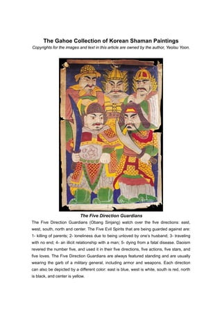 The Gahoe Collection of Korean Shaman Paintings
Copyrights for the images and text in this article are owned by the author, Yeolsu Yoon.




                            The Five Direction Guardians
The Five Direction Guardians (Obang Sinjang) watch over the five directions: east,
west, south, north and center. The Five Evil Spirits that are being guarded against are:
1- killing of parents; 2- loneliness due to being unloved by one’s husband; 3- traveling
with no end; 4- an illicit relationship with a man; 5- dying from a fatal disease. Daoism
revered the number five, and used it in their five directions, five actions, five stars, and
five loves. The Five Direction Guardians are always featured standing and are usually
wearing the garb of a military general, including armor and weapons. Each direction
can also be depicted by a different color: east is blue, west is white, south is red, north
is black, and center is yellow.
 