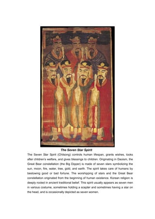 The Seven Star Spirit
The Seven Star Spirit (Chilsong) controls human lifespan, grants wishes, looks
after children’s welfare, and gives blessings to children. Originating in Daoism, the
Great Bear constellation (the Big Dipper) is made of seven stars symbolizing the
sun, moon, fire, water, tree, gold, and earth. The spirit takes care of humans by
bestowing good or bad fortune. The worshipping of stars and the Great Bear
constellation originated from the beginning of human existence. Korean religion is
deeply rooted in ancient traditional belief. This spirit usually appears as seven men
in various costume, sometimes holding a scepter and sometimes having a star on
the head, and is occasionally depicted as seven women.
 