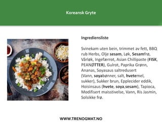 WWW.TRENOGMAT.NO
Koreansk Gryte
Ingrediensliste
Svinekam uten bein, trimmet av fett, BBQ
rub Herbs, Olje sesam, Løk, Sesamfrø,
Vårløk, Ingefærrot, Asian Chillipaste (FISK,
PEANØTTER), Gulrot, Paprika Grønn,
Ananas, Soyasaus saltredusert
(Vann, soyabønner, salt, hvetemel,
sukker), Sukker brun, Epplecider eddik,
Hoisinsaus (hvete, soya,sesam), Tapioca,
Modifisert maisstivelse, Vann, Ris Jasmin,
Solsikke frø.
 