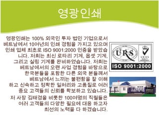 영광인쇄

 영광인쇄는 100% 외국인 투자 법인 기업으로서
베트남에서 10여년의 인쇄 경험을 가지고 있으며
인쇄 업체 최초로 ISO 9001:2000 인증을 받았습
    니다. 저희는 최신 로타리 기계, 옵셋 기계,
   그리고 실링 기계를 완비하였습니다. 저희는
     베트남에서의 오랜 사업 경험을 바탕으로
      한국분들을 포함한 다른 외국 분들께서
       베트남에서 느끼는 불편함을 잘 이해
  하고 신속하고 정확한 일처리와 고품질로 여러
    중요 고객들의 신뢰를 확보하고 있습니다.
  저 사장 김태경을 비롯한 100여명의 직월들은
    여러 고객들의 다양한 필요에 대응 하고자
           최선의 노력을 다 하겠습니다.
 