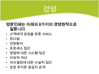 경영

영광인쇄는 아래의 8가지의 경영원칙으로
 일합니다.
•   고객에게 초점을 맞춘 서비스
•   리더쉽
•   전원참여
•   프로세스 접근
•   경영에 대한 시스템 접근
•   지속적 개선
•   의사결정에 대한 사실적 접근
•   상호 유익한 공급자 관계
 