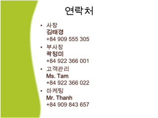 연락처
• 사장
  김태경
  +84 909 555 305
• 부사장
  곽정미
  +84 922 366 001
• 고객관리
  Ms. Tam
  +84 922 366 022
• 마케팅
  Mr. Thanh
  +84 909 843 657
 