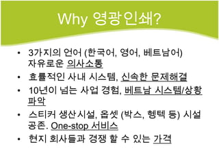 Why 영광인쇄?

• 3가지의 언어 (한국어, 영어, 베트남어)
  자유로운 의사소통
• 효률적인 사내 시스템, 신속한 문제해결
• 10년이 넘는 사업 경험, 베트남 시스템/상황
  파악
• 스티커 생산시설, 옵셋 (박스, 헹텍 등) 시설
  공존. One-stop 서비스
• 현지 회사들과 경쟁 할 수 있는 가격
 