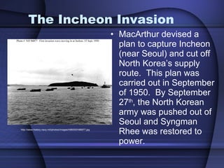 The Incheon Invasion MacArthur devised a plan to capture Incheon (near Seoul) and cut off North Korea’s supply route.  This plan was carried out in September of 1950.  By September 27 th , the North Korean army was pushed out of Seoul and Syngman Rhee was restored to power.  http://www.history.navy.mil/photos/images/h96000/h96877.jpg 
