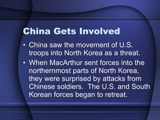 China Gets Involved China saw the movement of U.S. troops into North Korea as a threat.  When MacArthur sent forces into the northernmost parts of North Korea, they were surprised by attacks from Chinese soldiers.  The U.S. and South Korean forces began to retreat. 