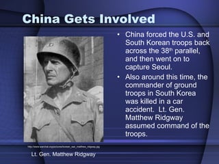 China Gets Involved China forced the U.S. and South Korean troops back across the 38 th  parallel, and then went on to capture Seoul.  Also around this time, the commander of ground troops in South Korea was killed in a car accident.  Lt. Gen. Matthew Ridgway assumed command of the troops. http://www.warchat.org/pictures/korean_war_matthew_ridgway.jpg Lt. Gen. Matthew Ridgway 