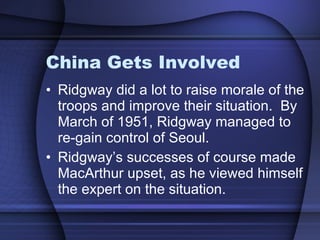 China Gets Involved Ridgway did a lot to raise morale of the troops and improve their situation.  By March of 1951, Ridgway managed to re-gain control of Seoul.  Ridgway’s successes of course made MacArthur upset, as he viewed himself the expert on the situation.  